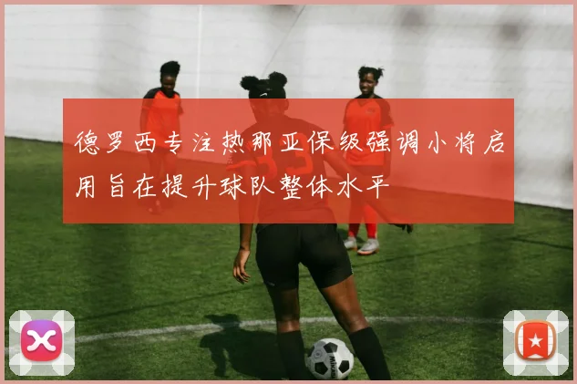 德罗西专注热那亚保级强调小将启用旨在提升球队整体水平